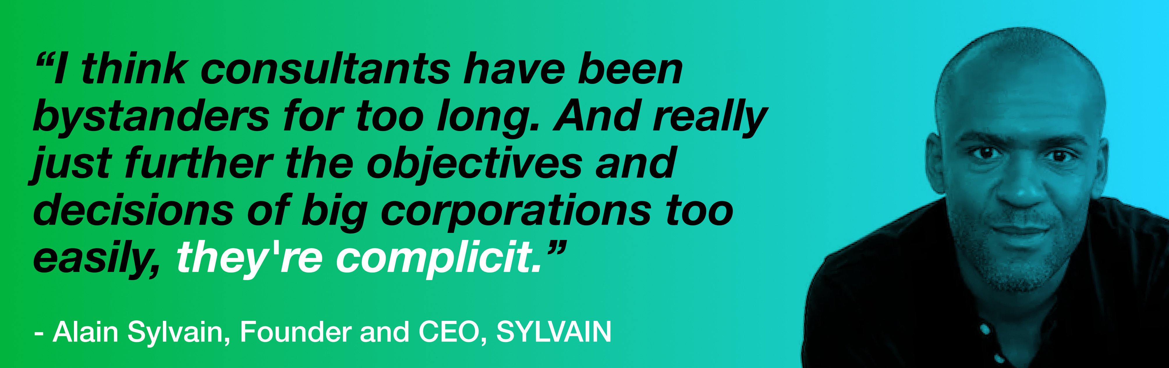 A portrait of Alain Sylvain grinning. To his left is text that reads, "I think consultants have been bystanders for too long. And really just further the objectives and decisions of big corporations too easily, they're complicit." Underneath is text attribution, reading "- Alain Sylvain, Founder and CEO, SYLVAIN".